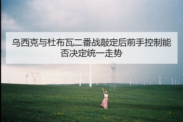 乌西克与杜布瓦二番战敲定后前手控制能否决定统一走势