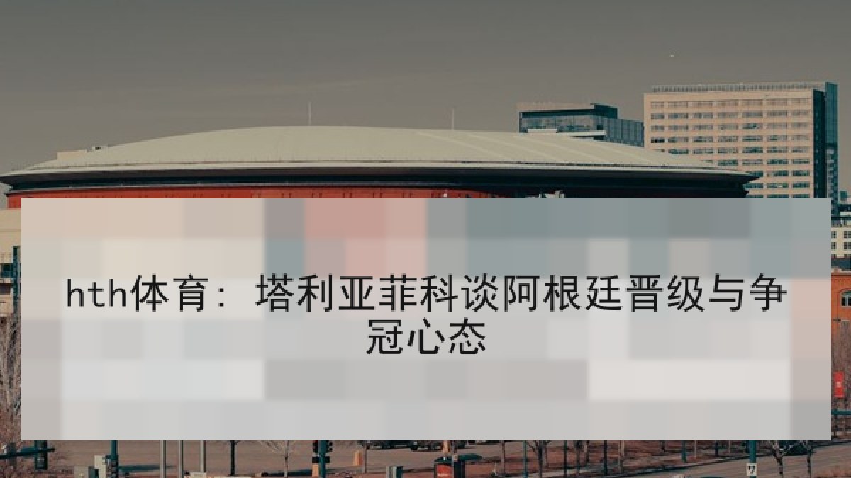 hth体育: 塔利亚菲科谈阿根廷晋级与争冠心态 hth体育: 塔利亚菲科谈阿根廷晋级与争冠心态