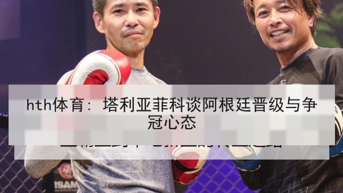 hth体育: 塔利亚菲科谈阿根廷晋级与争冠心态 hth体育: 塔利亚菲科谈阿根廷晋级与争冠心态