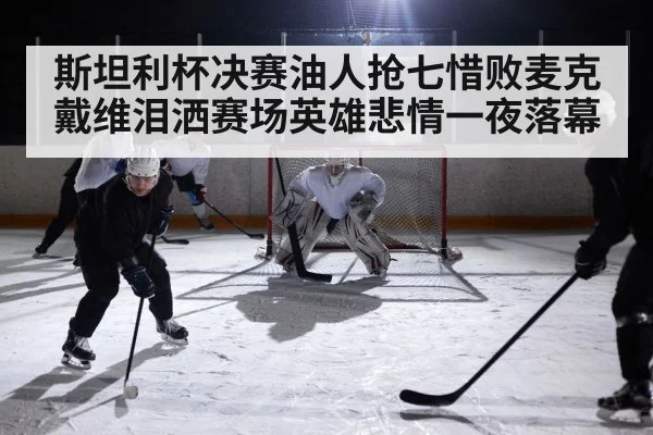 斯坦利杯决赛油人抢七惜败麦克戴维泪洒赛场英雄悲情一夜落幕